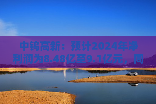 中钨高新：预计2024年净利润为8.48亿至9.1亿元，同比增长75%-87.8%