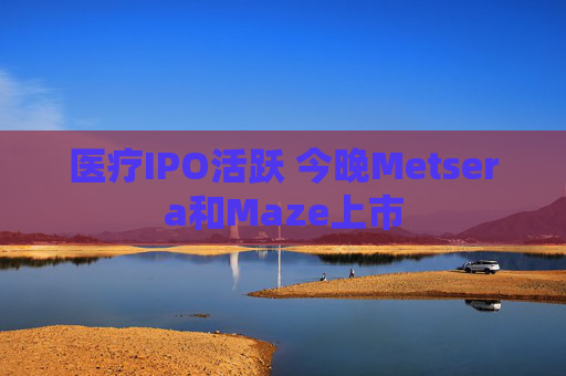 医疗IPO活跃 今晚Metsera和Maze上市