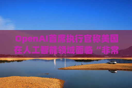 OpenAI首席执行官称美国在人工智能领域面临“非常真实的竞争”