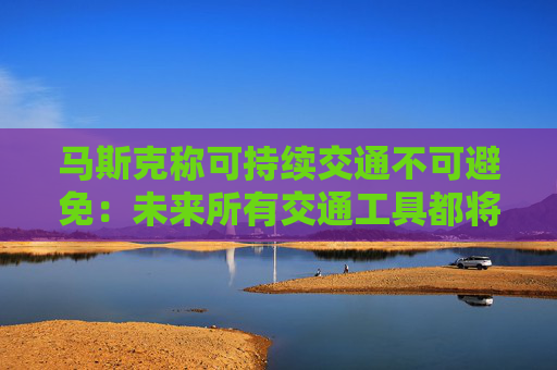 马斯克称可持续交通不可避免：未来所有交通工具都将是电动的