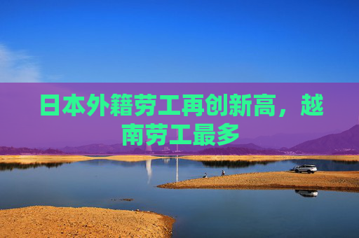 日本外籍劳工再创新高，越南劳工最多