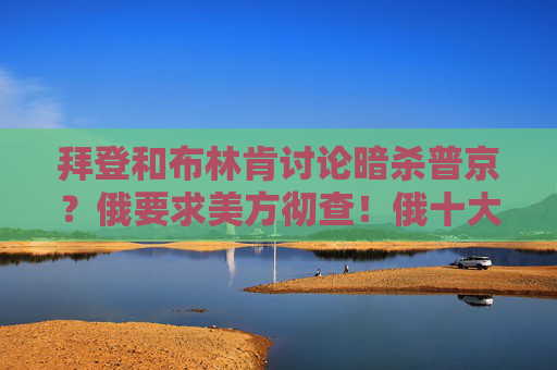 拜登和布林肯讨论暗杀普京？俄要求美方彻查！俄十大炼油厂之一遭乌袭击！乌军：俄军发动40次进攻，击退33次