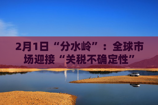 2月1日“分水岭”：全球市场迎接“关税不确定性”