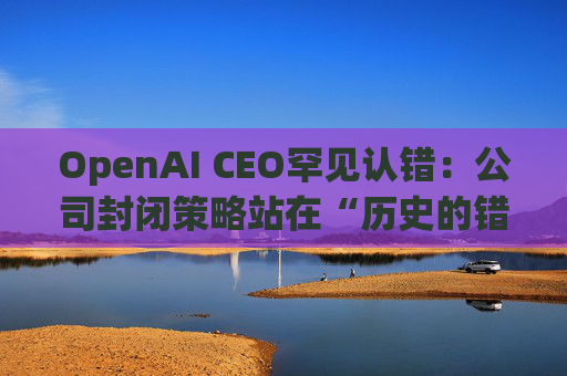 OpenAI CEO罕见认错：公司封闭策略站在“历史的错误一方”