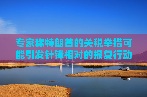 专家称特朗普的关税举措可能引发针锋相对的报复行动