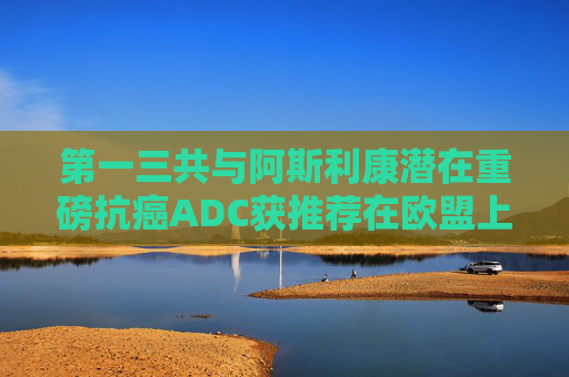 第一三共与阿斯利康潜在重磅抗癌ADC获推荐在欧盟上市