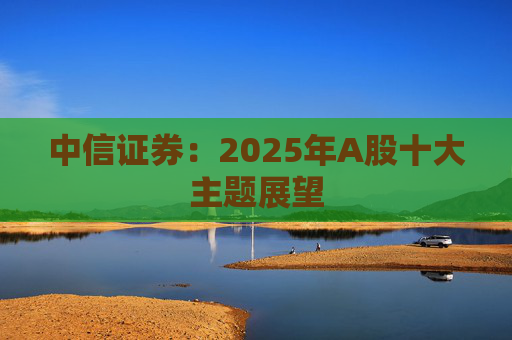 中信证券：2025年A股十大主题展望