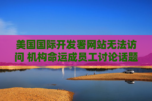 美国国际开发署网站无法访问 机构命运成员工讨论话题