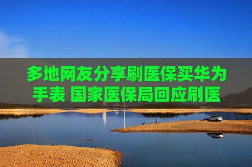 多地网友分享刷医保买华为手表 国家医保局回应刷医保买华为手表:具体看地方规定