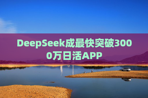 DeepSeek成最快突破3000万日活APP