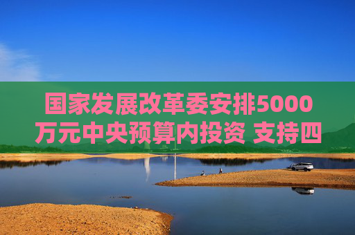 国家发展改革委安排5000万元中央预算内投资 支持四川宜宾市筠连县山体滑坡灾后应急恢复