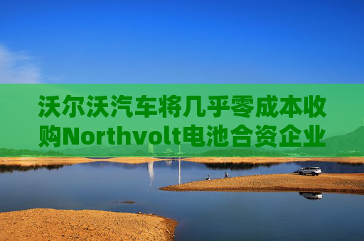 沃尔沃汽车将几乎零成本收购Northvolt电池合资企业股份