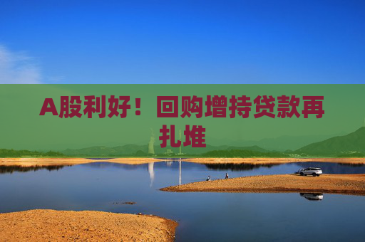 A股利好！回购增持贷款再扎堆