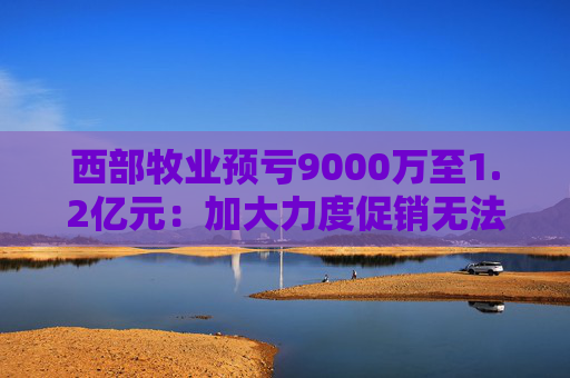 西部牧业预亏9000万至1.2亿元：加大力度促销无法阻止销售下滑 减值压力大