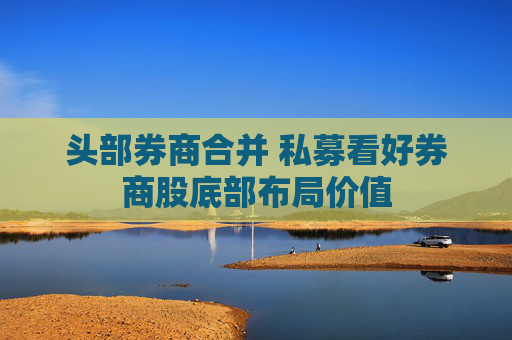 头部券商合并 私募看好券商股底部布局价值