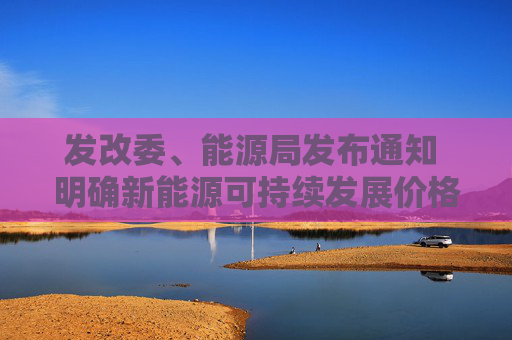 发改委、能源局发布通知 明确新能源可持续发展价格结算机制的电量规模、机制电价和执行期限