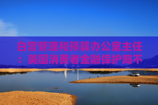 白宫管理和预算办公室主任：美国消费者金融保护局不再动用下一笔未获拨款的资金
