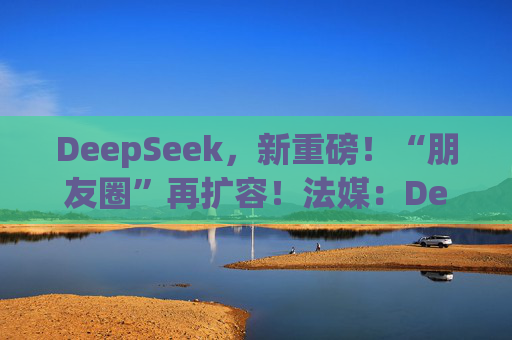 DeepSeek，新重磅！“朋友圈”再扩容！法媒：DeepSeek为欧洲AI发展敲响警钟