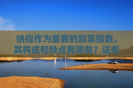 纳指作为重要的股票指数，其构成和特点有哪些？这些特点如何影响全球股市的动态？