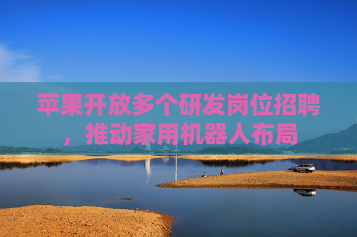 苹果开放多个研发岗位招聘，推动家用机器人布局