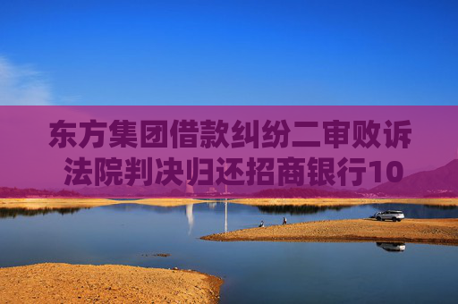 东方集团借款纠纷二审败诉 法院判决归还招商银行10.92亿贷款