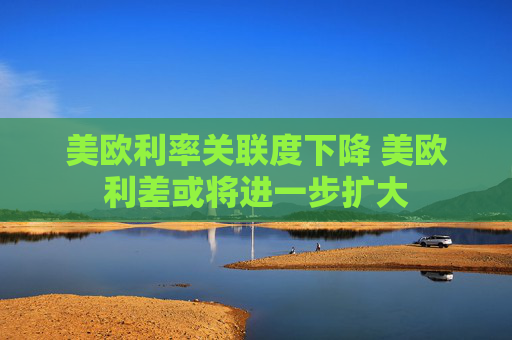 美欧利率关联度下降 美欧利差或将进一步扩大
