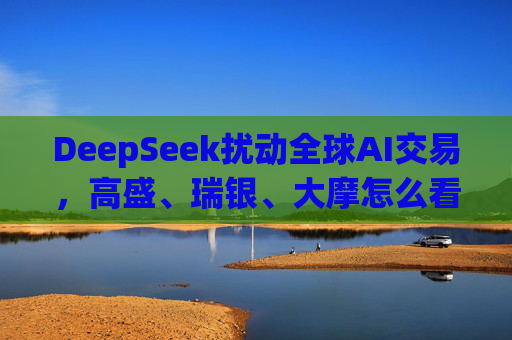 DeepSeek扰动全球AI交易，高盛、瑞银、大摩怎么看？