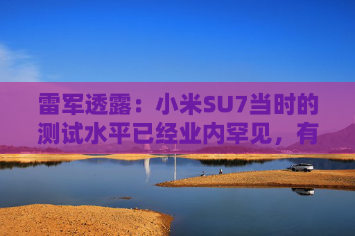 雷军透露：小米SU7当时的测试水平已经业内罕见，有600多辆测试车，很多大厂只有几十辆