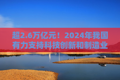 超2.6万亿元！2024年我国有力支持科技创新和制造业发展