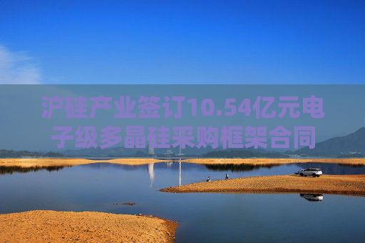 沪硅产业签订10.54亿元电子级多晶硅采购框架合同
