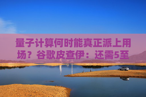 量子计算何时能真正派上用场？谷歌皮查伊：还需5至10年！