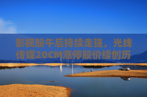影视股午后持续走强，光线传媒20CM涨停股价续创历史新高