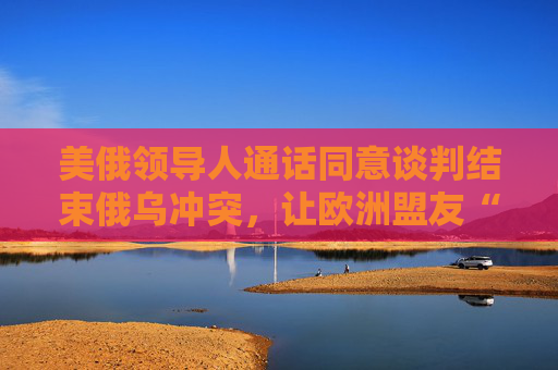 美俄领导人通话同意谈判结束俄乌冲突，让欧洲盟友“不知如何回应”