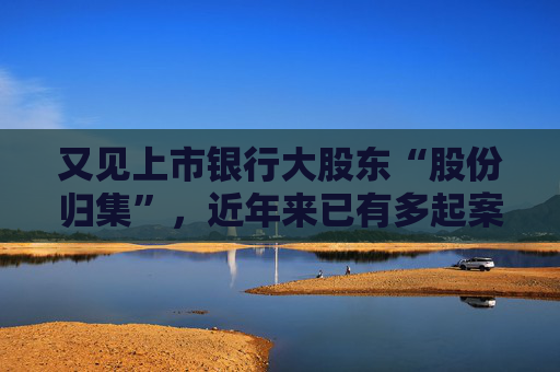 又见上市银行大股东“股份归集”，近年来已有多起案例，有何奥秘？