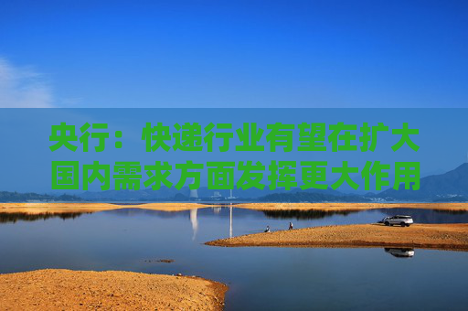 央行：快递行业有望在扩大国内需求方面发挥更大作用 为经济发展注入更多新的动能
