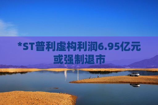*ST普利虚构利润6.95亿元或强制退市