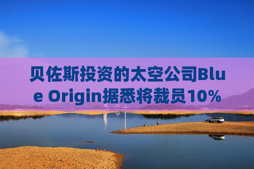 贝佐斯投资的太空公司Blue Origin据悉将裁员10%