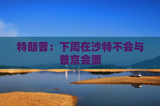特朗普：下周在沙特不会与普京会面