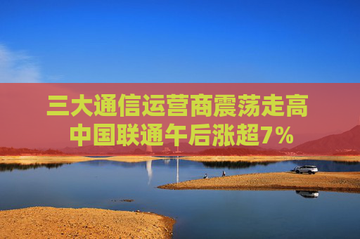 三大通信运营商震荡走高 中国联通午后涨超7%