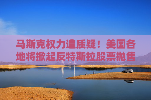 马斯克权力遭质疑！美国各地将掀起反特斯拉股票抛售潮？