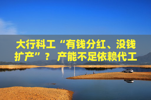 大行科工“有钱分红、没钱扩产”？ 产能不足依赖代工 收入增长靠销售费用大增推动