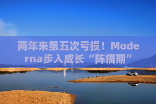 两年来第五次亏损！Moderna步入成长“阵痛期”