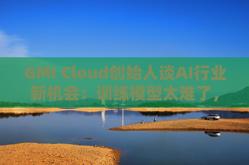 GMI Cloud创始人谈AI行业新机会：训练模型太难了，现在需要特别会落地的人