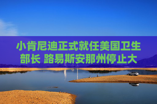 小肯尼迪正式就任美国卫生部长 路易斯安那州停止大规模疫苗推广