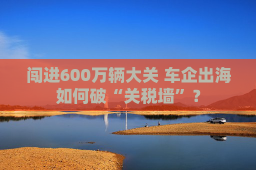 闯进600万辆大关 车企出海如何破“关税墙”？