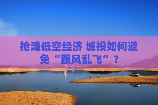 抢滩低空经济 城投如何避免“跟风乱飞”？