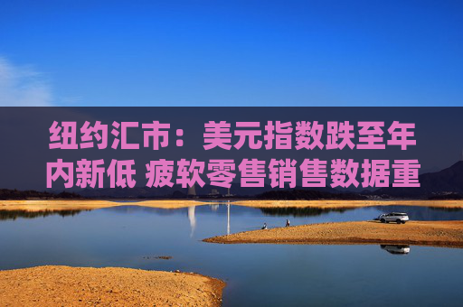 纽约汇市：美元指数跌至年内新低 疲软零售销售数据重燃降息预期