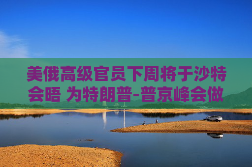 美俄高级官员下周将于沙特会晤 为特朗普-普京峰会做准备