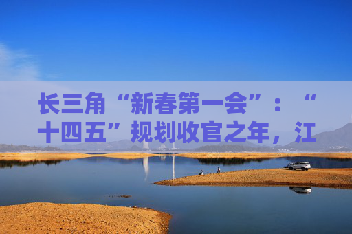 长三角“新春第一会”：“十四五”规划收官之年，江浙沪皖如何开新局？