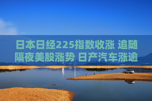 日本日经225指数收涨 追随隔夜美股涨势 日产汽车涨逾7%